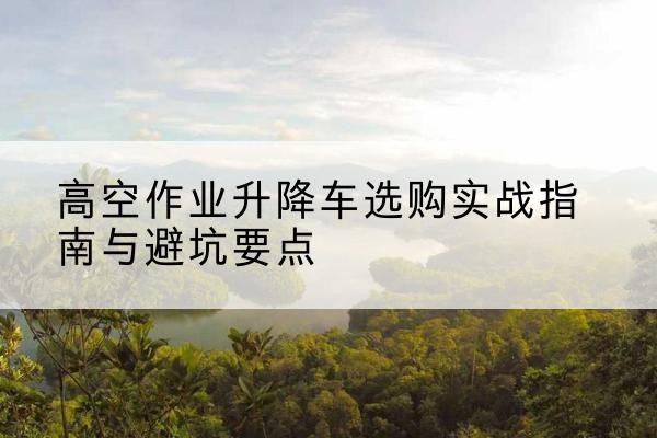 向阳升降车怎么选-高空作业升降车选购实战指南与避坑要点