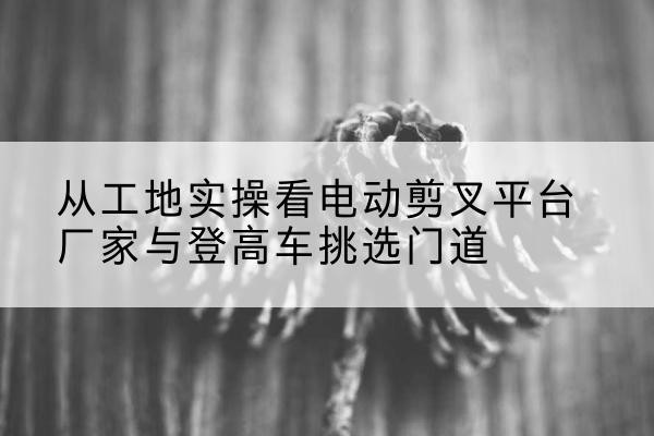 向阳电动剪叉升降平台厂家-从工地实操看电动剪叉平台厂家与登高车挑选门道