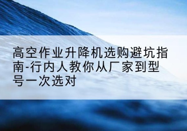 向阳升降平台厂家-高空作业升降机选购避坑指南-行内人教你从厂家到型号一次选对
