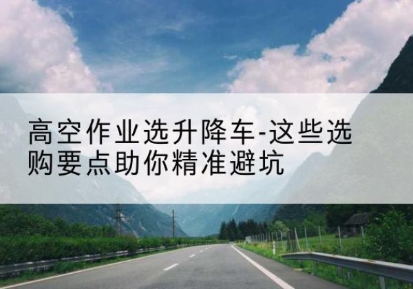 向阳升降车厂家-高空作业选升降车-这些选购要点助你*避坑