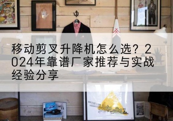 向阳升降平台厂家推荐-移动剪叉升降机怎么选？2024年靠谱厂家推荐与实战经验分享