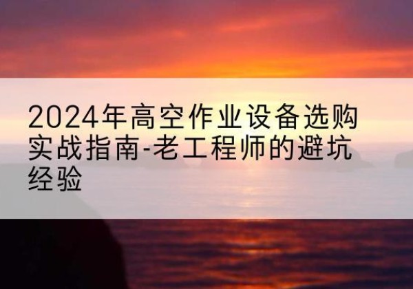 向阳高空作业升降机厂家推荐-2024年高空作业设备选购实战指南-老工程师的避坑经验